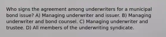 Who signs the agreement among underwriters for a municipal bond issue? A) Managing underwriter and issuer. B) Managing underwriter and bond counsel. C) Managing underwriter and trustee. D) All members of the underwriting syndicate.