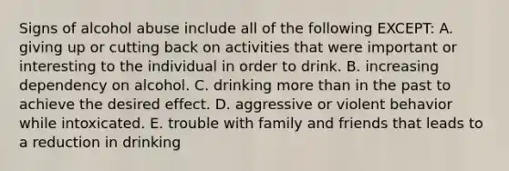 Signs of alcohol abuse include all of the following EXCEPT: A. giving up or cutting back on activities that were important or interesting to the individual in order to drink. B. increasing dependency on alcohol. C. drinking more than in the past to achieve the desired effect. D. aggressive or violent behavior while intoxicated. E. trouble with family and friends that leads to a reduction in drinking