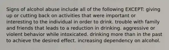 Signs of alcohol abuse include all of the following EXCEPT: giving up or cutting back on activities that were important or interesting to the individual in order to drink. trouble with family and friends that leads to a reduction in drinking. aggressive or violent behavior while intoxicated. drinking more than in the past to achieve the desired effect. increasing dependency on alcohol.