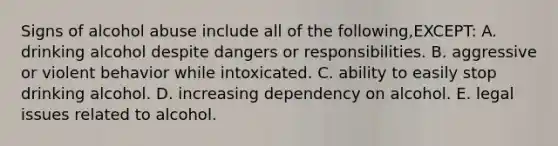 Signs of alcohol abuse include all of the following,EXCEPT: A. drinking alcohol despite dangers or responsibilities. B. aggressive or violent behavior while intoxicated. C. ability to easily stop drinking alcohol. D. increasing dependency on alcohol. E. legal issues related to alcohol.