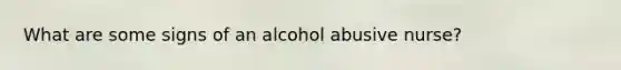 What are some signs of an alcohol abusive nurse?