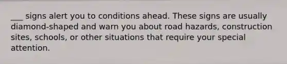 ___ signs alert you to conditions ahead. These signs are usually diamond-shaped and warn you about road hazards, construction sites, schools, or other situations that require your special attention.