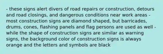 - these signs alert divers of road repairs or construction, detours and road closings, and dangerous conditions near work areas - most construction signs are diamond shaped, but barricades, drums, cones, flashing panels and flag persons are used as well - while the shape of construction signs are similar as warning signs, the background color of construction signs is always orange and the letters and symbols are black