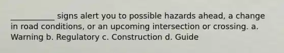 ___________ signs alert you to possible hazards ahead, a change in road conditions, or an upcoming intersection or crossing. a. Warning b. Regulatory c. Construction d. Guide