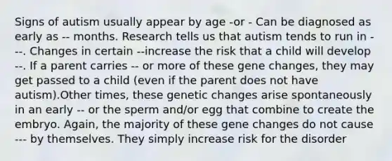 Signs of autism usually appear by age -or - Can be diagnosed as early as -- months. Research tells us that autism tends to run in ---. Changes in certain --increase the risk that a child will develop --. If a parent carries -- or more of these gene changes, they may get passed to a child (even if the parent does not have autism).Other times, these genetic changes arise spontaneously in an early -- or the sperm and/or egg that combine to create the embryo. Again, the majority of these gene changes do not cause --- by themselves. They simply increase risk for the disorder