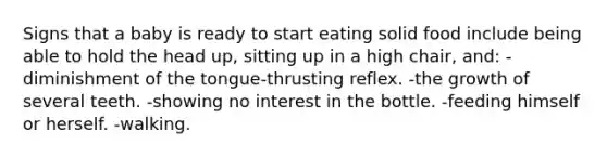 Signs that a baby is ready to start eating solid food include being able to hold the head up, sitting up in a high chair, and: -diminishment of the tongue-thrusting reflex. -the growth of several teeth. -showing no interest in the bottle. -feeding himself or herself. -walking.