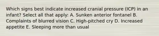 Which signs best indicate increased cranial pressure (ICP) in an infant? Select all that apply: A. Sunken anterior fontanel B. Complaints of blurred vision C. High-pitched cry D. Increased appetite E. Sleeping more than usual