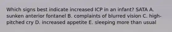 Which signs best indicate increased ICP in an infant? SATA A. sunken anterior fontanel B. complaints of blurred vision C. high-pitched cry D. increased appetite E. sleeping more than usual