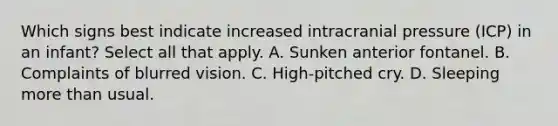 Which signs best indicate increased intracranial pressure (ICP) in an infant? Select all that apply. A. Sunken anterior fontanel. B. Complaints of blurred vision. C. High-pitched cry. D. Sleeping more than usual.