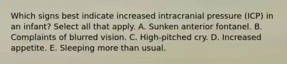 Which signs best indicate increased intracranial pressure (ICP) in an infant? Select all that apply. A. Sunken anterior fontanel. B. Complaints of blurred vision. C. High-pitched cry. D. Increased appetite. E. Sleeping more than usual.