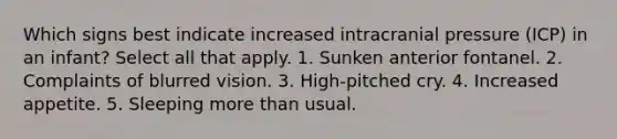 Which signs best indicate increased intracranial pressure (ICP) in an infant? Select all that apply. 1. Sunken anterior fontanel. 2. Complaints of blurred vision. 3. High-pitched cry. 4. Increased appetite. 5. Sleeping more than usual.