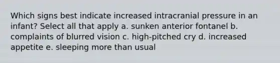 Which signs best indicate increased intracranial pressure in an infant? Select all that apply a. sunken anterior fontanel b. complaints of blurred vision c. high-pitched cry d. increased appetite e. sleeping more than usual