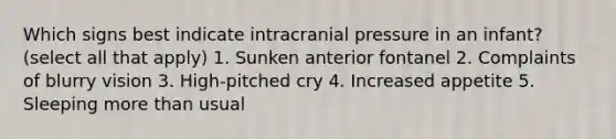 Which signs best indicate intracranial pressure in an infant? (select all that apply) 1. Sunken anterior fontanel 2. Complaints of blurry vision 3. High-pitched cry 4. Increased appetite 5. Sleeping more than usual