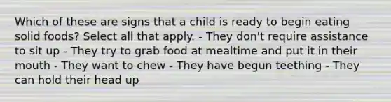 Which of these are signs that a child is ready to begin eating solid foods? Select all that apply. - They don't require assistance to sit up - They try to grab food at mealtime and put it in their mouth - They want to chew - They have begun teething - They can hold their head up