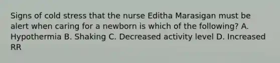 Signs of cold stress that the nurse Editha Marasigan must be alert when caring for a newborn is which of the following? A. Hypothermia B. Shaking C. Decreased activity level D. Increased RR