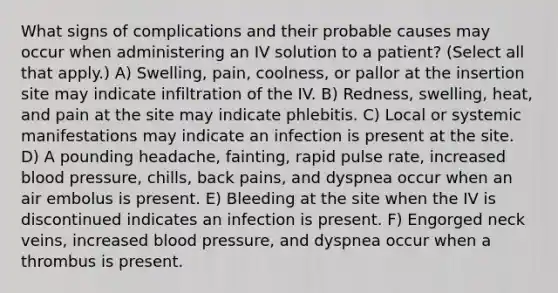 What signs of complications and their probable causes may occur when administering an IV solution to a patient? (Select all that apply.) A) Swelling, pain, coolness, or pallor at the insertion site may indicate infiltration of the IV. B) Redness, swelling, heat, and pain at the site may indicate phlebitis. C) Local or systemic manifestations may indicate an infection is present at the site. D) A pounding headache, fainting, rapid pulse rate, increased blood pressure, chills, back pains, and dyspnea occur when an air embolus is present. E) Bleeding at the site when the IV is discontinued indicates an infection is present. F) Engorged neck veins, increased blood pressure, and dyspnea occur when a thrombus is present.