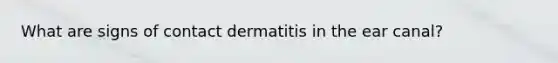 What are signs of contact dermatitis in the ear canal?