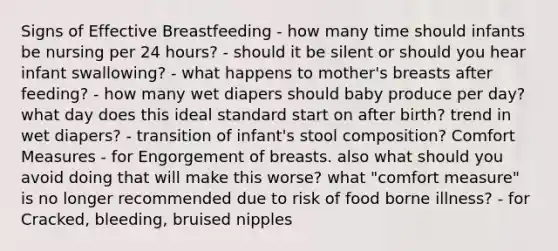 Signs of Effective Breastfeeding - how many time should infants be nursing per 24 hours? - should it be silent or should you hear infant swallowing? - what happens to mother's breasts after feeding? - how many wet diapers should baby produce per day? what day does this ideal standard start on after birth? trend in wet diapers? - transition of infant's stool composition? Comfort Measures - for Engorgement of breasts. also what should you avoid doing that will make this worse? what "comfort measure" is no longer recommended due to risk of food borne illness? - for Cracked, bleeding, bruised nipples