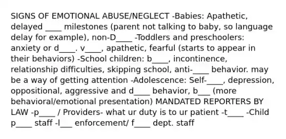 SIGNS OF EMOTIONAL ABUSE/NEGLECT -Babies: Apathetic, delayed ____ milestones (parent not talking to baby, so language delay for example), non-D____ -Toddlers and preschoolers: anxiety or d____. v____, apathetic, fearful (starts to appear in their behaviors) -School children: b____, incontinence, relationship difficulties, skipping school, anti-____ behavior. may be a way of getting attention -Adolescence: Self-____, depression, oppositional, aggressive and d____ behavior, b___ (more behavioral/emotional presentation) MANDATED REPORTERS BY LAW -p____ / Providers- what ur duty is to ur patient -t____ -Child p____ staff -l___ enforcement/ f____ dept. staff