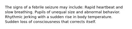 The signs of a febrile seizure may include: Rapid heartbeat and slow breathing. Pupils of unequal size and abnormal behavior. Rhythmic jerking with a sudden rise in body temperature. Sudden loss of consciousness that corrects itself.