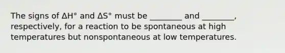 The signs of ΔH° and ΔS° must be ________ and ________, respectively, for a reaction to be spontaneous at high temperatures but nonspontaneous at low temperatures.