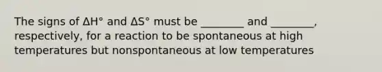 The signs of ΔH° and ΔS° must be ________ and ________, respectively, for a reaction to be spontaneous at high temperatures but nonspontaneous at low temperatures