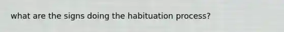 what are the signs doing the habituation process?