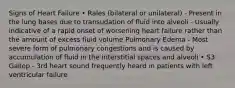 Signs of Heart Failure • Rales (bilateral or unilateral) - Present in the lung bases due to transudation of fluid into alveoli - Usually indicative of a rapid onset of worsening heart failure rather than the amount of excess fluid volume Pulmonary Edema - Most severe form of pulmonary congestions and is caused by accumulation of fluid in the interstitial spaces and alveoli • S3 Gallop - 3rd heart sound frequently heard in patients with left ventricular failure