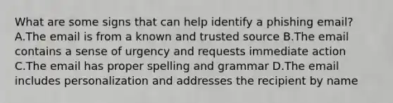 What are some signs that can help identify a phishing email? A.The email is from a known and trusted source B.The email contains a sense of urgency and requests immediate action C.The email has proper spelling and grammar D.The email includes personalization and addresses the recipient by name