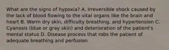 What are the signs of​ hypoxia? A. Irreversible shock caused by the lack of blood flowing to the vital organs like the brain and heart B. Warm dry​ skin, difficulty​ breathing, and hypertension C. Cyanosis​ (blue or gray​ skin) and deterioration of the​ patient's mental status D. Disease process that robs the patient of adequate breathing and perfusion