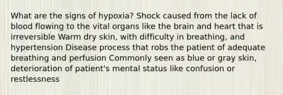 What are the signs of hypoxia? Shock caused from the lack of blood flowing to the vital organs like the brain and heart that is irreversible Warm dry skin, with difficulty in breathing, and hypertension Disease process that robs the patient of adequate breathing and perfusion Commonly seen as blue or gray skin, deterioration of patient's mental status like confusion or restlessness