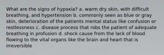 What are the signs of hypoxia? a. warm dry skin, with difficult breathing, and hypertension b. commonly seen as blue or gray skin, deterioration of the patients mental status like confusion or restlessness c. disease process that robs the patient of adequate breathing in profusion d. shock cause from the lack of blood flowing to the vital organs like <a href='https://www.questionai.com/knowledge/kLMtJeqKp6-the-brain' class='anchor-knowledge'>the brain</a> and heart that is irreversible