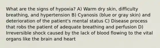 What are the signs of hypoxia? A) Warm dry skin, difficulty breathing, and hypertension B) Cyanosis (blue or gray skin) and deterioration of the patient's mental status C) Disease process that robs the patient of adequate breathing and perfusion D) Irreversible shock caused by the lack of blood flowing to the vital organs like the brain and heart