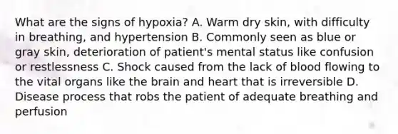 What are the signs of​ hypoxia? A. Warm dry​ skin, with difficulty in​ breathing, and hypertension B. Commonly seen as blue or gray​ skin, deterioration of​ patient's mental status like confusion or restlessness C. Shock caused from the lack of blood flowing to the vital organs like the brain and heart that is irreversible D. Disease process that robs the patient of adequate breathing and perfusion