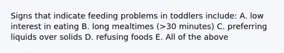 Signs that indicate feeding problems in toddlers include: A. low interest in eating B. long mealtimes (>30 minutes) C. preferring liquids over solids D. refusing foods E. All of the above