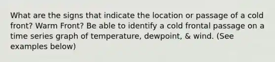 What are the signs that indicate the location or passage of a cold front? Warm Front? Be able to identify a cold frontal passage on a time series graph of temperature, dewpoint, & wind. (See examples below)