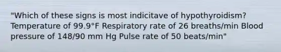 "Which of these signs is most indicitave of hypothyroidism? Temperature of 99.9°F Respiratory rate of 26 breaths/min Blood pressure of 148/90 mm Hg Pulse rate of 50 beats/min"