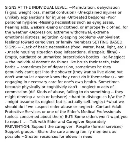 SIGNS AT THE INDIVIDUAL LEVEL: ~Malnutrition, dehydration (signs: weight loss, mental confusion) -Unexplained injuries or unlikely explanations for injuries -Untreated bedsores -Poor personal hygiene -Missing necessities such as eyeglasses, hearing aids, walkers -Being unclothed, or improperly clothed, for the weather -Depression; extreme withdrawal, extreme emotional distress; agitation -Sleeping problems -Ambivalent feelings toward caregivers or family members SETTING BASED SIGNS = -Lack of basic necessities (food, water, heat, light, etc.) -Unsafe housing situation (bug infestations, disrepair, filthy) -Empty, outdated or unmarked prescription bottles ~self-neglect = the individual doesn't do things like brush their teeth, take baths -- sometimes bc of depression, sometimes bc they genuinely can't get into the shower (they wanna live alone but don't wanna let anyone know they can't do it themselves) - not engaging in necessary care for one's own health- Sometimes because physically or cognitively can't ~neglect = acts of commission (dif. Kinds of abuse, failing to do something -- they might develop a rash or bedsore) ~hard to distinguish b/w the 2 - might assume its neglect but is actually self-neglect *what we should do if we suspect elder abuse or neglect: -Contact Adult Protective Services or one of the Elder's Medical Professionals (unless concerned about them) BUT: Some elders won't want you to report...- --Talk with Elder and Caregiver Separately PREVENTION: Support the caregiver - Respite (formal services) - Support groups - Share the care among family members as possible ~Greater resources for elders in need