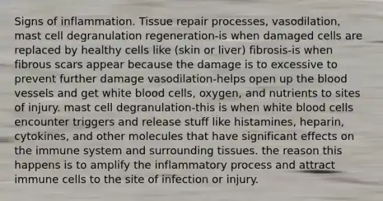 Signs of inflammation. Tissue repair processes, vasodilation, mast cell degranulation regeneration-is when damaged cells are replaced by healthy cells like (skin or liver) fibrosis-is when fibrous scars appear because the damage is to excessive to prevent further damage vasodilation-helps open up the blood vessels and get white blood cells, oxygen, and nutrients to sites of injury. mast cell degranulation-this is when white blood cells encounter triggers and release stuff like histamines, heparin, cytokines, and other molecules that have significant effects on the immune system and surrounding tissues. the reason this happens is to amplify the inflammatory process and attract immune cells to the site of infection or injury.