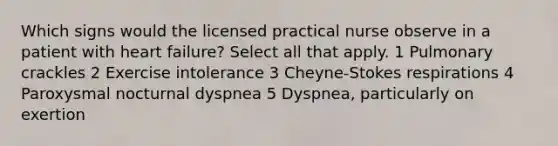 Which signs would the licensed practical nurse observe in a patient with heart failure? Select all that apply. 1 Pulmonary crackles 2 Exercise intolerance 3 Cheyne-Stokes respirations 4 Paroxysmal nocturnal dyspnea 5 Dyspnea, particularly on exertion