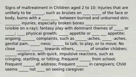 Signs of maltreatment in Children aged 2 to 10: Injuries that are unlikely to be ______, such as bruises on ____ _____ of the face or body, burns with a ____ ____ between burned and unburned skin; ________ injuries, especially broken bones ____ ______ _____ (visible on x-ray); fantasy play with dominant themes of _____ or _____; ____ physical growth; _____ appetite or ____ ___ appetite; ongoing _______ complaints, such as ______-aches, _____ -aches, genital pain, _____-ness; ______ to talk, to play, or to move; No close _______, ______ towards others, _______ of smaller children; ______-vigilance, with quick, impulsive reactions, such as cringing, startling, or hitting; Frequent ______ from school; Frequent ______ of address; Frequent ______ in caregivers; Child seems _____ not ____ on seeing caregiver.