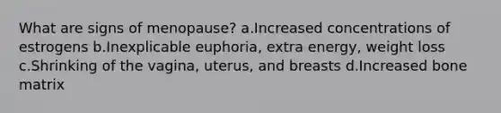 What are signs of menopause? a.Increased concentrations of estrogens b.Inexplicable euphoria, extra energy, weight loss c.Shrinking of the vagina, uterus, and breasts d.Increased bone matrix