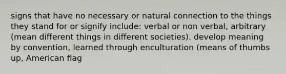 signs that have no necessary or natural connection to the things they stand for or signify include: verbal or non verbal, arbitrary (mean different things in different societies). develop meaning by convention, learned through enculturation (means of thumbs up, American flag