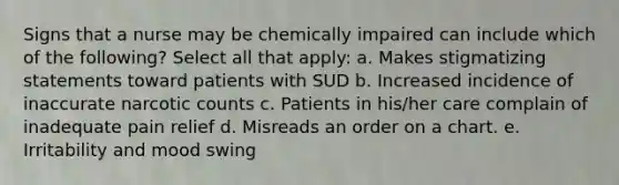 Signs that a nurse may be chemically impaired can include which of the following? Select all that apply: a. Makes stigmatizing statements toward patients with SUD b. Increased incidence of inaccurate narcotic counts c. Patients in his/her care complain of inadequate pain relief d. Misreads an order on a chart. e. Irritability and mood swing