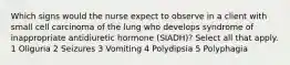 Which signs would the nurse expect to observe in a client with small cell carcinoma of the lung who develops syndrome of inappropriate antidiuretic hormone (SIADH)? Select all that apply. 1 Oliguria 2 Seizures 3 Vomiting 4 Polydipsia 5 Polyphagia