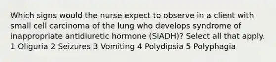 Which signs would the nurse expect to observe in a client with small cell carcinoma of the lung who develops syndrome of inappropriate antidiuretic hormone (SIADH)? Select all that apply. 1 Oliguria 2 Seizures 3 Vomiting 4 Polydipsia 5 Polyphagia