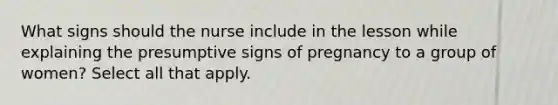 What signs should the nurse include in the lesson while explaining the presumptive signs of pregnancy to a group of women? Select all that apply.