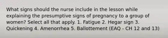 What signs should the nurse include in the lesson while explaining the presumptive signs of pregnancy to a group of women? Select all that apply. 1. Fatigue 2. Hegar sign 3. Quickening 4. Amenorrhea 5. Ballottement (EAQ - CH 12 and 13)