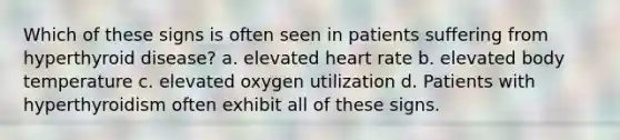 Which of these signs is often seen in patients suffering from hyperthyroid disease? a. elevated heart rate b. elevated body temperature c. elevated oxygen utilization d. Patients with hyperthyroidism often exhibit all of these signs.