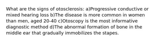 What are the signs of otosclerosis: a)Progressive conductive or mixed hearing loss b)The disease is more common in women than men, aged 20-40 c)Otoscopy is the most informative diagnostic method d)The abnormal formation of bone in the middle ear that gradually immobilizes the stapes.